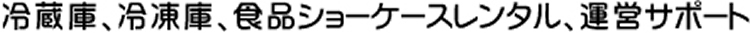 冷蔵庫、冷凍庫、食品ショーケースレンタル、運営サポート
