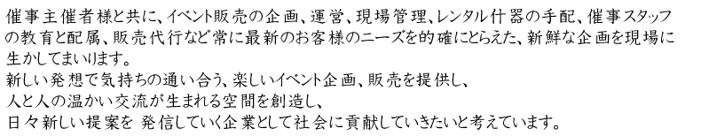 催事主催者様と共に、イベント販売の企画、運営、現場管理、レンタル什器の手配、催事スタッフの教育と配属、販売代行など常に最新のお客様のニーズを的確にとらえた、新鮮な企画を現場に生かしてまいります。 新しい発想で気持ちの通い合う、楽しいイベント企画、販売を提供し、 人と人の温かい交流が生まれる空間を創造し、日々新しい提案を 発信していく企業として社会に貢献していきたいと考えています。 